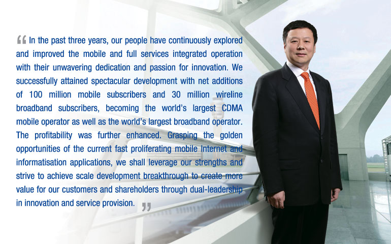 In the past three years, our people have continuously explored and improved the mobile and full services integrated operation with their unwavering dedication and passion for innovation. We successfully attained spectacular development with net additions of 100 million mobile subscribers and 30 million wireline broadband subscribers, becoming the world’s largest CDMA mobile operator as well as the world’s largest broadband operator. The profitability was further enhanced. Grasping the golden opportunities of the current fast proliferating mobile Internet and informatisation applications, we shall leverage our strengths and strive to achieve scale development breakthrough to create more value for our customers and shareholders through dual-leadership in innovation and service provision.